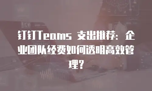 钉钉Teams 支出推荐：企业团队经费如何透明高效管理？