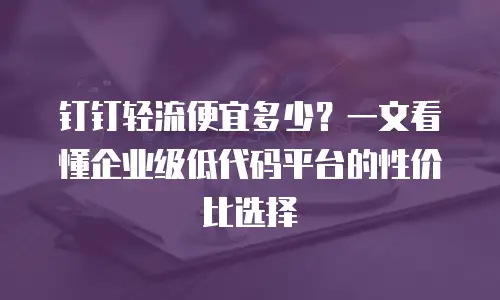 钉钉轻流便宜多少？一文看懂企业级低代码平台的性价比选择