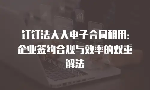 钉钉法大大电子合同租用：企业签约合规与效率的双重解法