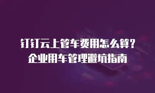 钉钉云上管车费用怎么算？企业用车管理避坑指南