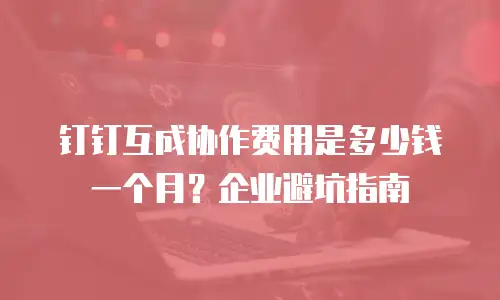 钉钉互成协作费用是多少钱一个月？企业避坑指南
