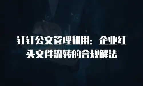 钉钉公文管理租用：企业红头文件流转的合规解法