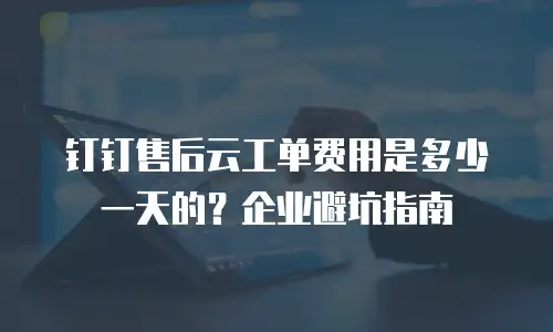 钉钉售后云工单费用是多少一天的？企业避坑指南