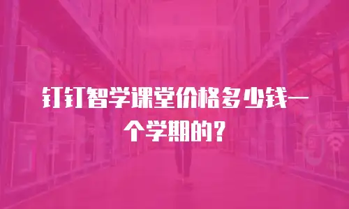 钉钉智学课堂价格多少钱一个学期的？