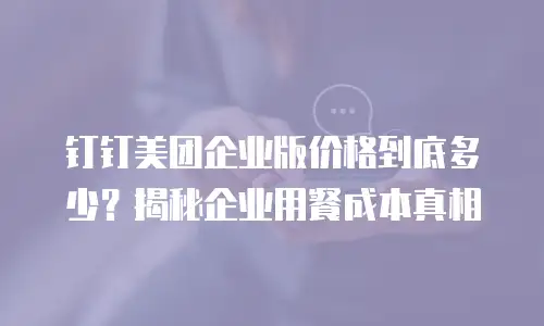 钉钉美团企业版价格到底多少？揭秘企业用餐成本真相
