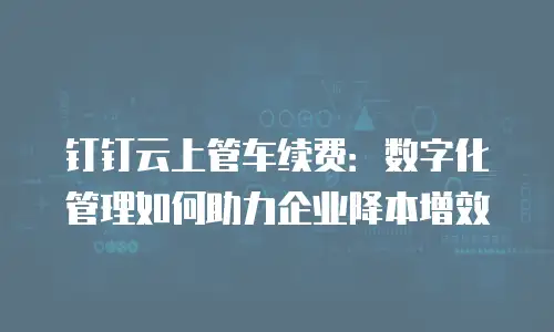 钉钉云上管车续费：数字化管理如何助力企业降本增效