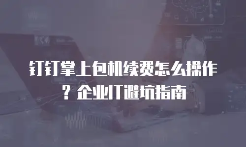 钉钉掌上包机续费怎么操作？企业IT避坑指南