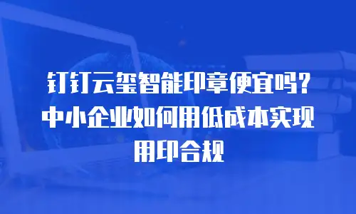 钉钉云玺智能印章便宜吗？中小企业如何用低成本实现用印合规
