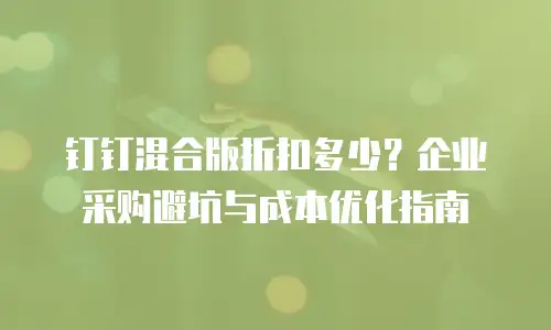 钉钉混合版折扣多少？企业采购避坑与成本优化指南