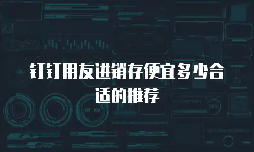 钉钉用友进销存便宜多少合适的推荐