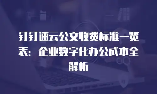 钉钉速云公文收费标准一览表：企业数字化办公成本全解析