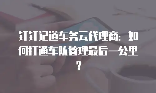 钉钉记道车务云代理商：如何打通车队管理最后一公里？