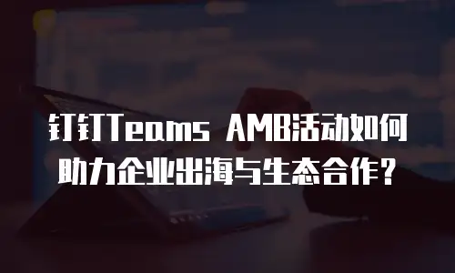 钉钉Teams AMB活动如何助力企业出海与生态合作？