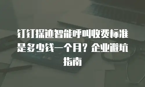 钉钉探迹智能呼叫收费标准是多少钱一个月？企业避坑指南