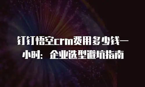 钉钉悟空crm费用多少钱一小时：企业选型避坑指南