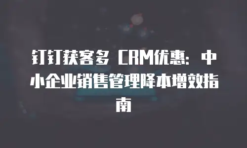 钉钉获客多 CRM优惠：中小企业销售管理降本增效指南