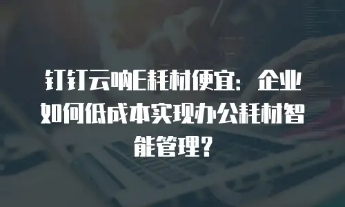 钉钉云呐E耗材便宜：企业如何低成本实现办公耗材智能管理？