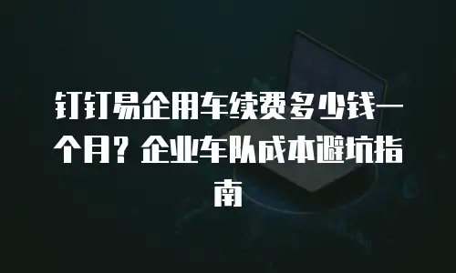 钉钉易企用车续费多少钱一个月？企业车队成本避坑指南