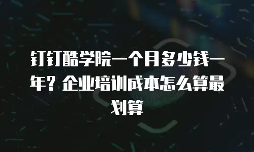 钉钉酷学院一个月多少钱一年？企业培训成本怎么算最划算