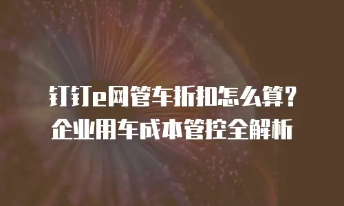 钉钉e网管车折扣怎么算？企业用车成本管控全解析