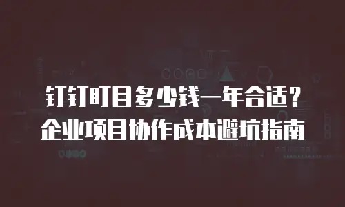 钉钉盯目多少钱一年合适？企业项目协作成本避坑指南