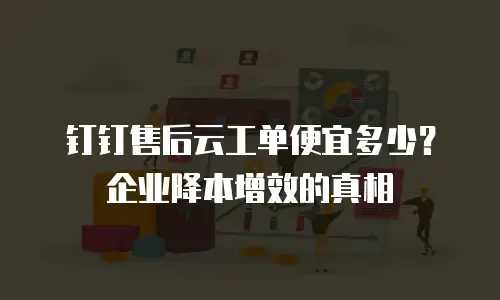 钉钉售后云工单便宜多少？企业降本增效的真相
