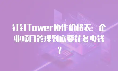 钉钉Tower协作价格表：企业项目管理到底要花多少钱？
