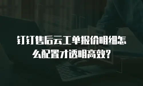 钉钉售后云工单报价明细怎么配置才透明高效？