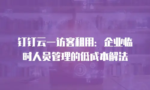 钉钉云一访客租用：企业临时人员管理的低成本解法