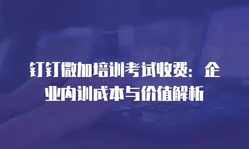 钉钉微加培训考试收费：企业内训成本与价值解析