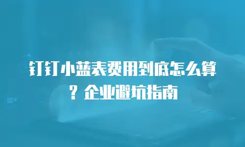 钉钉小蓝表费用到底怎么算？企业避坑指南