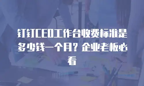 钉钉CEO工作台收费标准是多少钱一个月？企业老板必看
