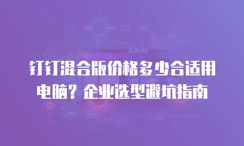 钉钉混合版价格多少合适用电脑？企业选型避坑指南