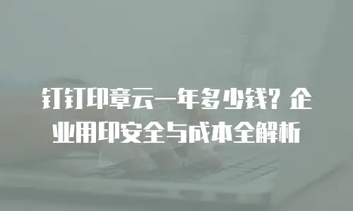 钉钉印章云一年多少钱？企业用印安全与成本全解析