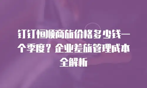 钉钉恒顺商旅价格多少钱一个季度？企业差旅管理成本全解析