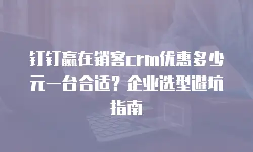钉钉赢在销客crm优惠多少元一台合适？企业选型避坑指南