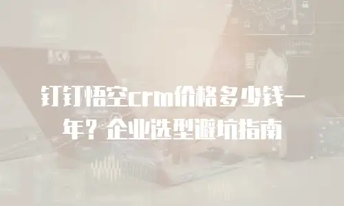 钉钉悟空crm价格多少钱一年？企业选型避坑指南