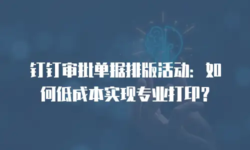 钉钉审批单据排版活动：如何低成本实现专业打印？