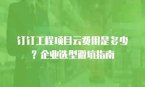 钉钉工程项目云费用是多少？企业选型避坑指南