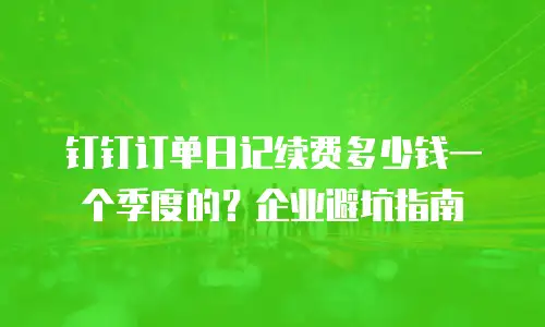 钉钉订单日记续费多少钱一个季度的？企业避坑指南
