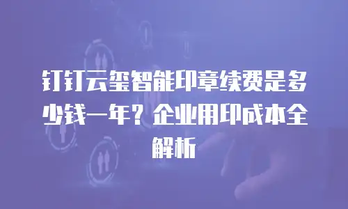 钉钉云玺智能印章续费是多少钱一年？企业用印成本全解析
