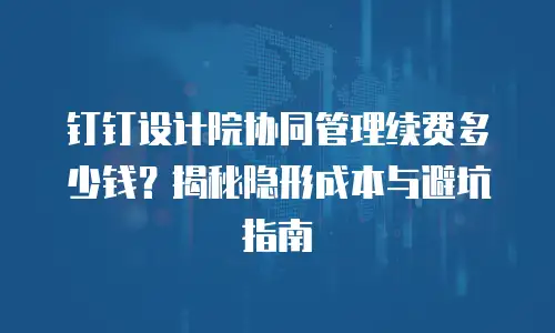 钉钉设计院协同管理续费多少钱？揭秘隐形成本与避坑指南
