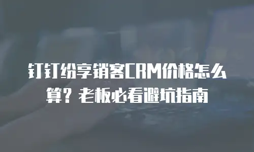 钉钉纷享销客CRM价格怎么算？老板必看避坑指南