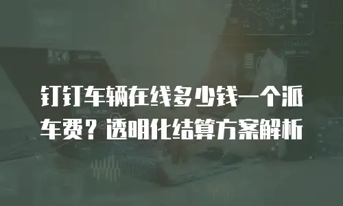 钉钉车辆在线多少钱一个派车费？透明化结算方案解析