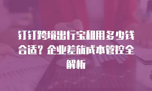 钉钉跨境出行宝租用多少钱合适？企业差旅成本管控全解析