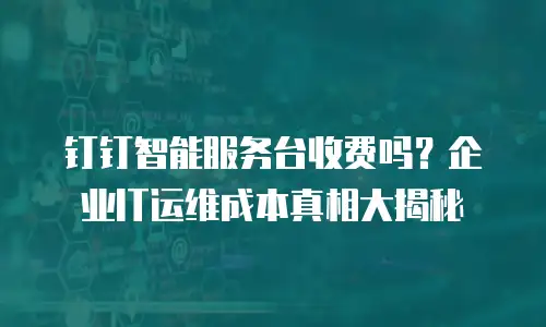 钉钉智能服务台收费吗？企业IT运维成本真相大揭秘