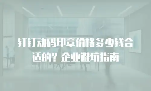 钉钉动码印章价格多少钱合适的？企业避坑指南