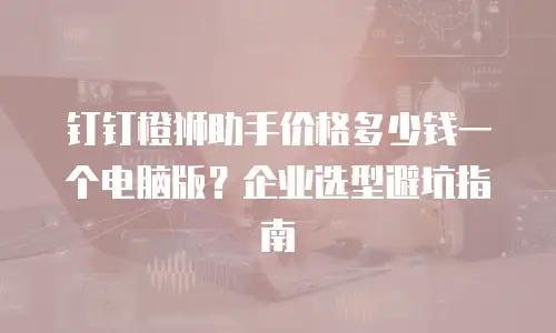 钉钉橙狮助手价格多少钱一个电脑版？企业选型避坑指南