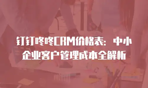 钉钉咚咚CRM价格表：中小企业客户管理成本全解析