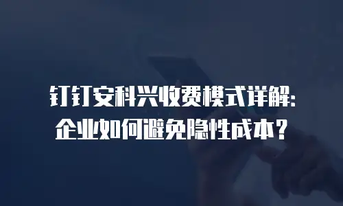 钉钉安科兴收费模式详解：企业如何避免隐性成本？